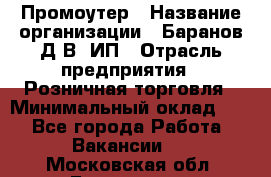 Промоутер › Название организации ­ Баранов Д.В, ИП › Отрасль предприятия ­ Розничная торговля › Минимальный оклад ­ 1 - Все города Работа » Вакансии   . Московская обл.,Бронницы г.